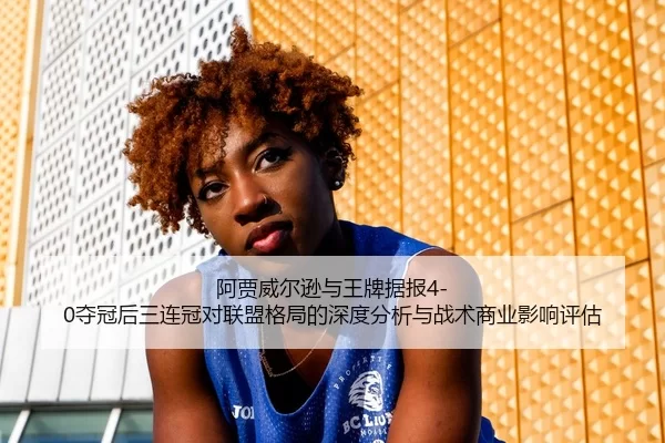 阿贾威尔逊与王牌据报4-0夺冠后三连冠对联盟格局的深度分析与战术商业影响评估