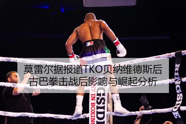 莫雷尔据报道TKO贝纳维德斯后 古巴拳击战后影响与崛起分析