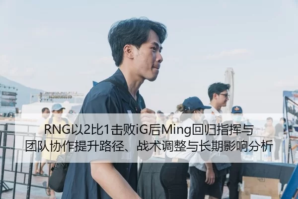 RNG以2比1击败iG后Ming回归指挥与团队协作提升路径、战术调整与长期影响分析