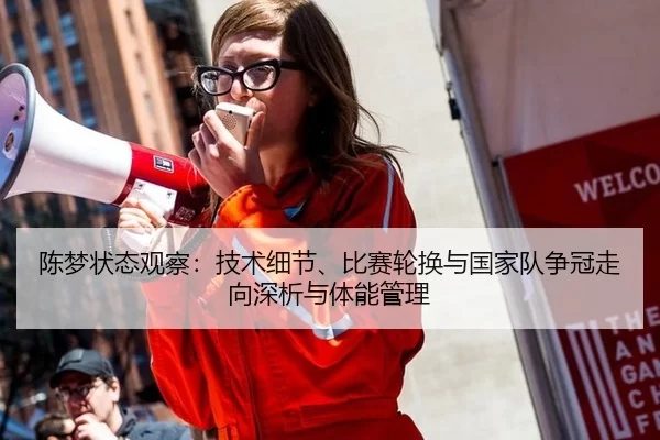陈梦状态观察：技术细节、比赛轮换与国家队争冠走向深析与体能管理
