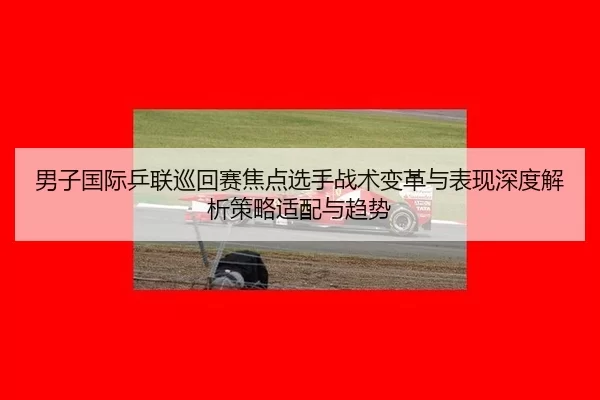 男子国际乒联巡回赛焦点选手战术变革与表现深度解析策略适配与趋势