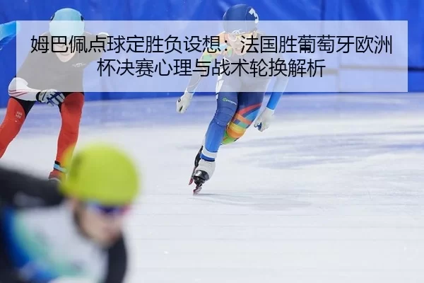 姆巴佩点球定胜负设想：法国胜葡萄牙欧洲杯决赛心理与战术轮换解析